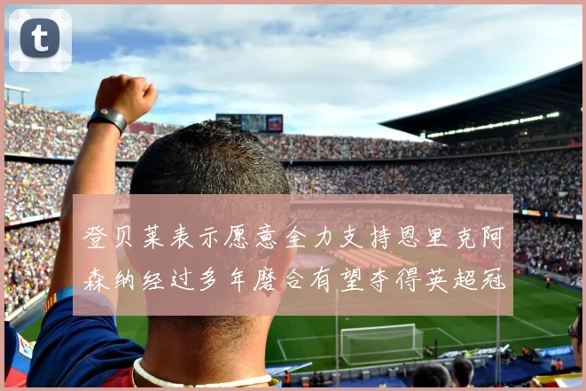 登贝莱表示愿意全力支持恩里克阿森纳经过多年磨合有望夺得英超冠军