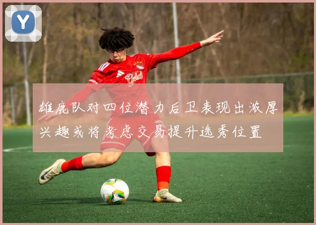 雄鹿队对四位潜力后卫表现出浓厚兴趣或将考虑交易提升选秀位置