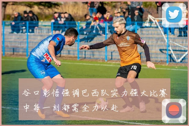 谷口彰悟强调巴西队实力强大比赛中每一刻都需全力以赴