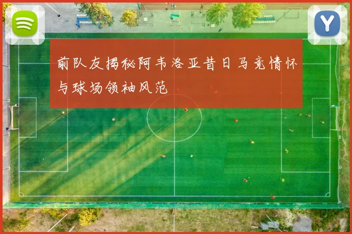 前队友揭秘阿韦洛亚昔日马竞情怀与球场领袖风范