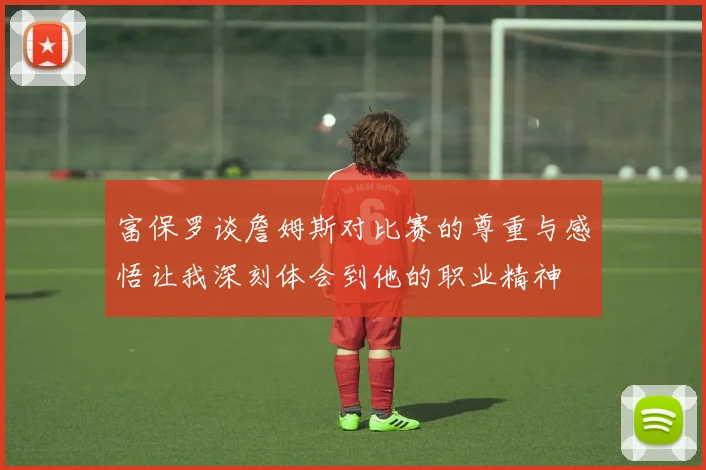 富保罗谈詹姆斯对比赛的尊重与感悟让我深刻体会到他的职业精神