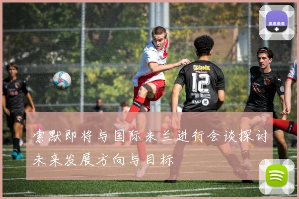 索默即将与国际米兰进行会谈探讨未来发展方向与目标