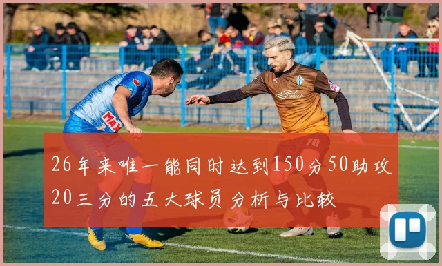 26年来唯一能同时达到150分50助攻20三分的五大球员分析与比较