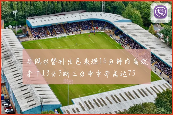 吕佩尔替补出色表现16分钟内高效拿下13分3断三分命中率高达75