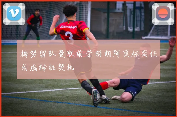 梅努留队曼联前景明朗阿莫林离任或成转机契机