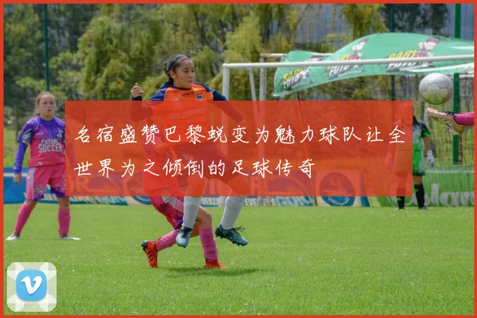 名宿盛赞巴黎蜕变为魅力球队让全世界为之倾倒的足球传奇